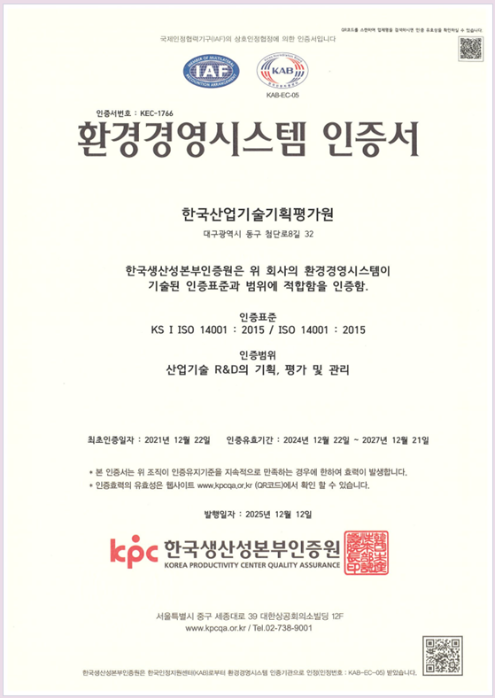 국제연정협력기구(IAF)의 상호연정협장에 의한 인증서입니다 IAF KAB KAB-EC-06 인증서번호 : KEC-1766 환경경영시스템 인증서 한국산업기술기획평가원 대구광역시 동구 첨단로8길 37 한국생산성본부인증원은 위 회사의 환경경영시스템이 기술된 인증표준과 범위에 적합함을 인증함. 인증표준 KS I ISO 14001 : 2015 / ㅑ냬 14001 : 2015 산업기술 R&D의 기회, 평가 및 관리
																										 최초인증일자 : 2021년 12월 22일 인증유효기간 : 2024년 12월 22일 ~ 2027년 12월 21일
																										 * 본 인증서는 위 조직이 인증유지기준을 지속적으로 만족하는 경우에 한하여 효력이 발생합니다.
																										 * 인증효력의 유효성을 웹사이트 www.kpoqa.or.go (QR코드)에서 확인할수 있습니다.